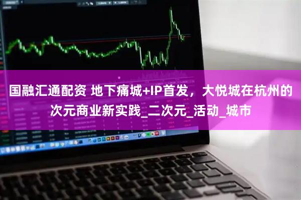 国融汇通配资 地下痛城+IP首发，大悦城在杭州的次元商业新实践_二次元_活动_城市