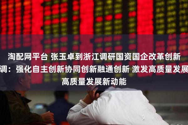 淘配网平台 张玉卓到浙江调研国资国企改革创新工作强调：强化自主创新协同创新融通创新 激发高质量发展新动能