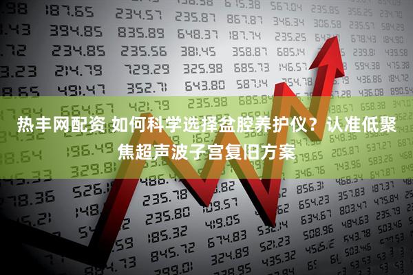 热丰网配资 如何科学选择盆腔养护仪？认准低聚焦超声波子宫复旧方案