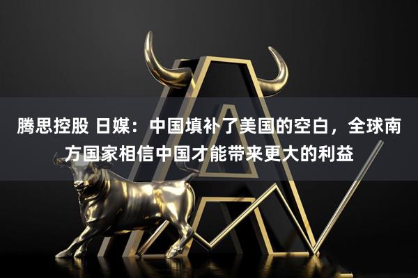 腾思控股 日媒：中国填补了美国的空白，全球南方国家相信中国才能带来更大的利益